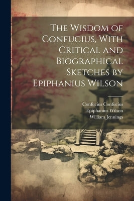 The Wisdom of Confucius, With Critical and Biographical Sketches by Epiphanius Wilson by Jennings, William