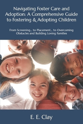 Navigating Foster Care and Adoption: A Comprehensive Guide to Fostering & Adopting Children: From Screening... to Placement... to Overcoming Obstacles by Clay, E. E.