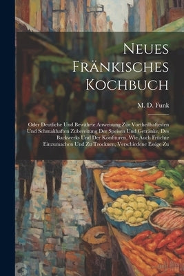 Neues Fränkisches Kochbuch: Oder Deutliche Und Bewährte Anweisung Zur Vortheilhaftesten Und Schmakhaften Zubereitung Der Speisen Und Getränke, Des by Funk, M. D.
