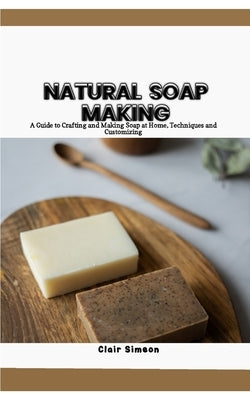 Natural Soap Making: A Guide to Crafting and Making Soap at Home, Techniques and Customizing by Simeon, Clair