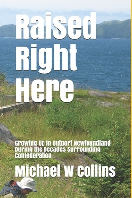 Raised Right Here: Growing Up in Outport Newfoundland During the Decades Surrounding Confederation by Collins, Michael S.