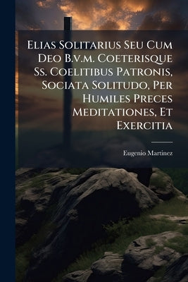 Elias Solitarius Seu Cum Deo B.v.m. Coeterisque Ss. Coelitibus Patronis, Sociata Solitudo, Per Humiles Preces Meditationes, Et Exercitia by ((O C. )), Eugenio Martinez