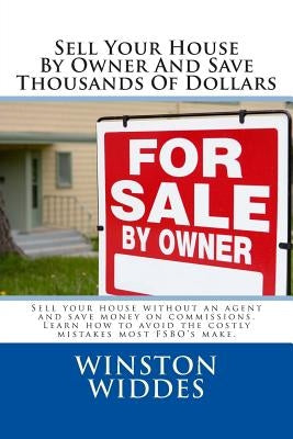 Sell Your House By Owner And Save Thousands Of Dollars: Sell your house without an agent and save money on commissions. Learn how to avoid the costly by Widdes, Winston