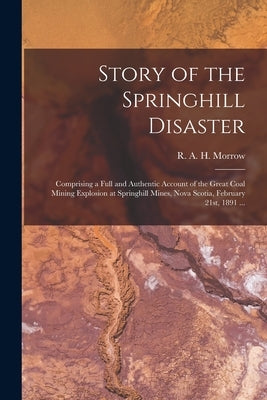 Story of the Springhill Disaster [microform]: Comprising a Full and Authentic Account of the Great Coal Mining Explosion at Springhill Mines, Nova Sco by Morrow, R. A. H. (Robert a. H. ).