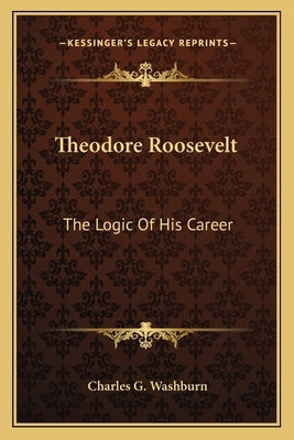 Theodore Roosevelt: The Logic Of His Career by Washburn, Charles G.