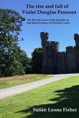 The rise and fall of Violet Douglas Pennant: The life and career of the daughter of 2nd Baron Penrhyn of Penrhyn Castle by Fisher, Susan Leona
