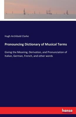 Pronouncing Dictionary of Musical Terms: Giving the Meaning, Derivation, and Pronunciation of Italian, German, French, and other words by Clarke, Hugh Archibald