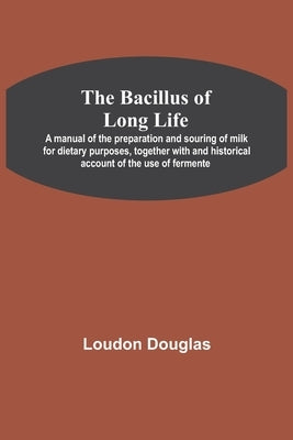 The Bacillus of Long Life; A manual of the preparation and souring of milk for dietary purposes, together with and historical account of the use of fe by Douglas, Loudon