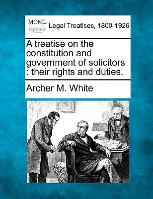 A treatise on the constitution and government of solicitors: their rights and duties. by White, Archer M.