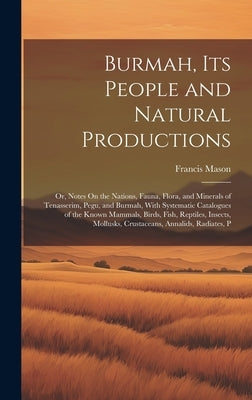 Burmah, Its People and Natural Productions: Or, Notes On the Nations, Fauna, Flora, and Minerals of Tenasserim, Pegu, and Burmah, With Systematic Cata by Mason, Francis
