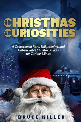 Christmas Curiosities: A Collection of Rare, Enlightening, and Unbelievable Christmas Facts for Curious Minds by Miller, Bruce