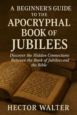 A Beginner's Guide to the Apocryphal Book of Jubilees: Discover the Hidden Connections Between the Book of Jubilees and the Bible by Walter, Hector