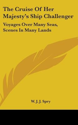 The Cruise Of Her Majesty's Ship Challenger: Voyages Over Many Seas, Scenes In Many Lands by Spry, W. J. J.