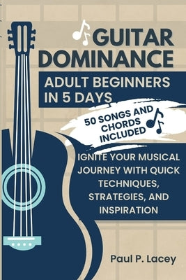 Guitar Dominance for Adult Beginners in 5 Days: Ignite Your Musical Journey with Quick Techniques, Strategies, and Inspiration. 50 Songs and Chords In by Lacey, Paul P.