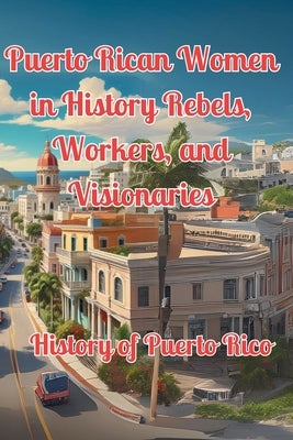 Puerto Rican Women in History Rebels, Workers, and Visionaries: History of Puerto Rico by Alicea, Alex