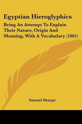 Egyptian Hieroglyphics: Being An Attempt To Explain Their Nature, Origin And Meaning, With A Vocabulary (1861) by Sharpe, Samuel