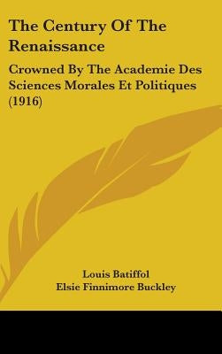 The Century Of The Renaissance: Crowned By The Academie Des Sciences Morales Et Politiques (1916) by Batiffol, Louis