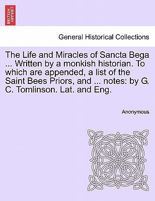 The Life and Miracles of Sancta Bega ... Written by a Monkish Historian. to Which Are Appended, a List of the Saint Bees Priors, and ... Notes: By G. by Anonymous
