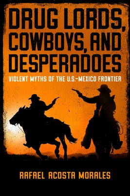 Drug Lords, Cowboys, and Desperadoes: Violent Myths of the U.S.-Mexico Frontier by Acosta Morales, Rafael
