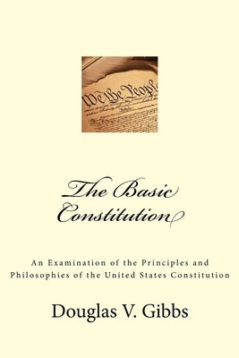 The Basic Constitution: An Examination of the Principles and Philosophies of the United States Constitution by Gibbs, Douglas V.