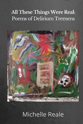 All These Things Were Real: Poems of Delirium Tremens by Reale, Michelle