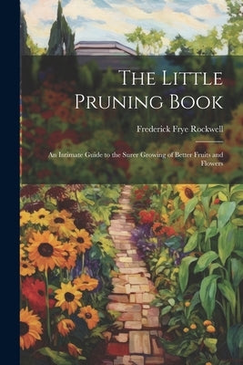 The Little Pruning Book: An Intimate Guide to the Surer Growing of Better Fruits and Flowers by Rockwell, Frederick Frye
