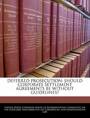Deferred Prosecution: Should Corporate Settlement Agreements Be Without Guidelines? by United States Congress House of Represen