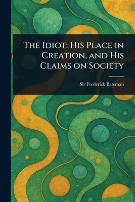 The Idiot: His Place in Creation, and His Claims on Society by Bateman, Frederick