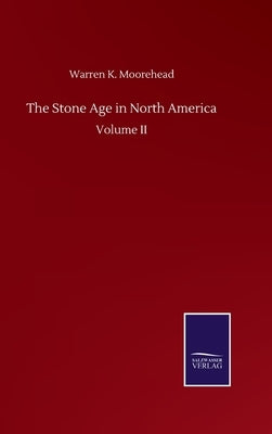 The Stone Age in North America: Volume II by Moorehead, Warren K.