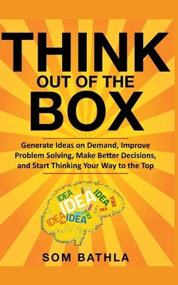 Think Out of The Box: Generate Ideas on Demand, Improve Problem Solving, Make Better Decisions, and Start Thinking Your Way to the Top by Bathla, Som