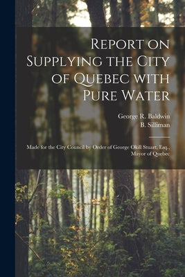 Report on Supplying the City of Quebec With Pure Water [microform]: Made for the City Council by Order of George Okill Stuart, Esq., Mayor of Quebec by Baldwin, George R. (George Rumford)