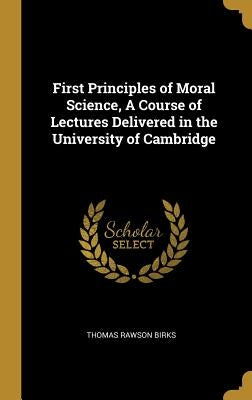 First Principles of Moral Science, A Course of Lectures Delivered in the University of Cambridge by Birks, Thomas Rawson