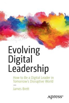 Evolving Digital Leadership: How to Be a Digital Leader in Tomorrow's Disruptive World by Brett, James