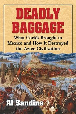 Deadly Baggage: What Cortes Brought to Mexico and How It Destroyed the Aztec Civilization by Sandine, Al