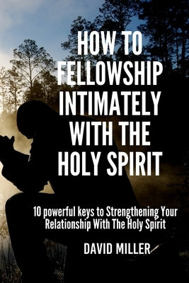 How To Fellowship Intimately With The Holy Spirit: 10 powerful keys to Strengthening Your Relationship With The Holy Spirit by Miller, David