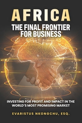 Africa, the Final Frontier for Business: Investing for Profit and Impact in the World's Most Promising Market by Nkongchu, Evaristus