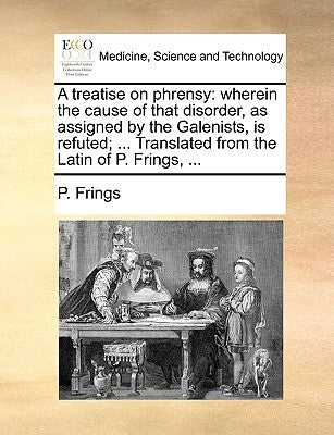 A Treatise on Phrensy: Wherein the Cause of That Disorder, as Assigned by the Galenists, Is Refuted; ... Translated from the Latin of P. Frings, ... by Frings, P.
