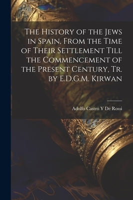 The History of the Jews in Spain, From the Time of Their Settlement Till the Commencement of the Present Century, Tr. by E.D.G.M. Kirwan by De Rossi, Adolfo Castro y.
