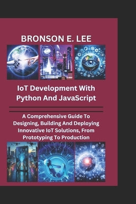 IoT DEVELOPMENT WITH PYTHON AND JAVASCRIPT: A Comprehensive Guide To Designing, Building And Deploying Innovative IoT Solutions, From Prototyping To P by E. Lee, Bronson