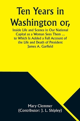 Ten Years in Washington or, Inside Life and Scenes in Our National Capital as a Woman Sees Them ... to Which Is Added a Full Account of the Life and D by Clemmer, Mary