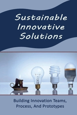 Sustainable Innovative Solutions: Building Innovation Teams, Process, And Prototypes by Hesch, Mike