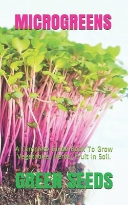 Microgreens: A Complete Guide Book To Grow Vegetables, Herbs, Fruit In Soil. by Seeds, Green