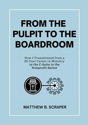 From the Pulpit to the Boardroom: How I Transitioned from a 20 Year Career in Ministry to the C-Suite in the Nonprofit Sector by Scraper, Matthew