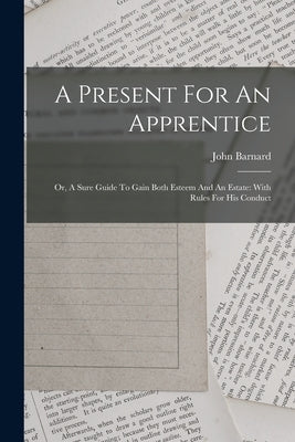 A Present For An Apprentice: Or, A Sure Guide To Gain Both Esteem And An Estate: With Rules For His Conduct by (Sir )., John Barnard