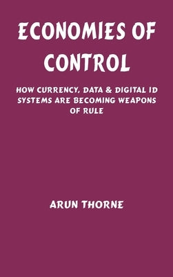 Economies of Control: How Currency, Data & Digital ID Systems Are Becoming Weapons of Rule by Thorne, Arun