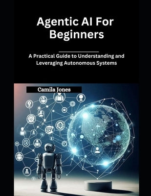 Agentic AI for Beginners: A Practical Guide to Understanding and Leveraging Autonomous Systems by Jones, Camila