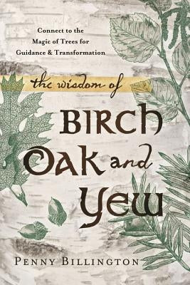 The Wisdom of Birch, Oak, and Yew: Connect to the Magic of Trees for Guidance & Transformation by Billington, Penny