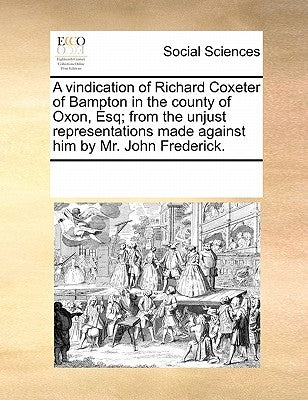 A Vindication of Richard Coxeter of Bampton in the County of Oxon, Esq; From the Unjust Representations Made Against Him by Mr. John Frederick. by Multiple Contributors