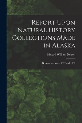 Report Upon Natural History Collections Made in Alaska: Between the Years 1877 and 1881 by Nelson, Edward William 1855-1934