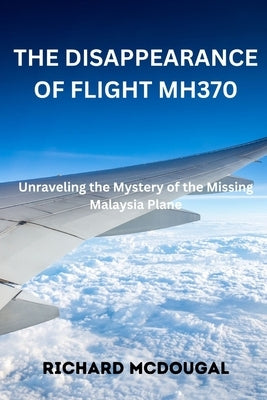 The Disappearance Of Flight MH370: Unraveling the Mystery of the Missing Malaysia Plane by McDougal, Richard